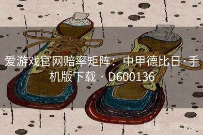 爱游戏官网赔率矩阵：中甲德比日·手机版下载 · D600136